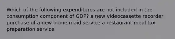 Which of the following expenditures are not included in the consumption component of GDP? a new videocassette recorder purchase of a new home maid service a restaurant meal tax preparation service