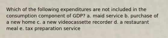 Which of the following expenditures are not included in the consumption component of GDP? a. maid service b. purchase of a new home c. a new videocassette recorder d. a restaurant meal e. tax preparation service