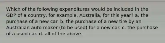 Which of the following expenditures would be included in the GDP of a country, for example, Australia, for this year? a. the purchase of a new car. b. the purchase of a new tire by an Australian auto maker (to be used) for a new car. c. the purchase of a used car. d. all of the above.