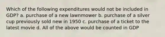 Which of the following expenditures would not be included in GDP? a. purchase of a new lawnmower b. purchase of a silver cup previously sold new in 1950 c. purchase of a ticket to the latest movie d. All of the above would be counted in GDP