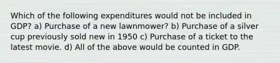 Which of the following expenditures would not be included in GDP? a) Purchase of a new lawnmower? b) Purchase of a silver cup previously sold new in 1950 c) Purchase of a ticket to the latest movie. d) All of the above would be counted in GDP.