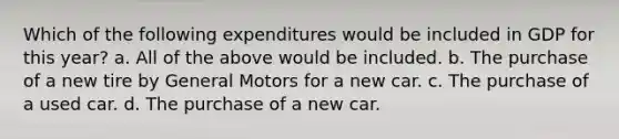 Which of the following expenditures would be included in GDP for this year? a. All of the above would be included. b. The purchase of a new tire by General Motors for a new car. c. The purchase of a used car. d. The purchase of a new car.