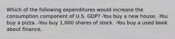 Which of the following expenditures would increase the consumption component of U.S. GDP? -You buy a new house. -You buy a pizza. -You buy 1,000 shares of stock. -You buy a used book about finance.