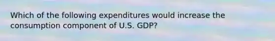 Which of the following expenditures would increase the consumption component of U.S. GDP?