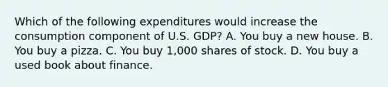 Which of the following expenditures would increase the consumption component of U.S. GDP? A. You buy a new house. B. You buy a pizza. C. You buy 1,000 shares of stock. D. You buy a used book about finance.