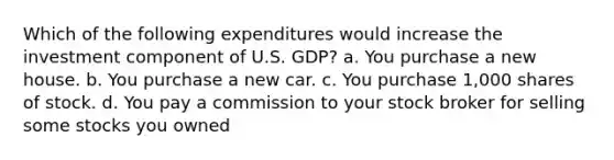 Which of the following expenditures would increase the investment component of U.S. GDP? a. You purchase a new house. b. You purchase a new car. c. You purchase 1,000 shares of stock. d. You pay a commission to your stock broker for selling some stocks you owned