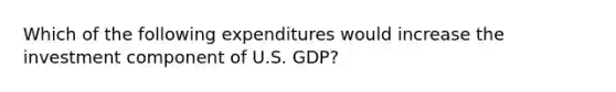 Which of the following expenditures would increase the investment component of U.S. GDP?