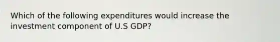 Which of the following expenditures would increase the investment component of U.S GDP?