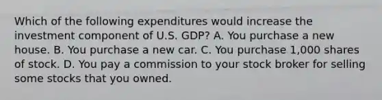 Which of the following expenditures would increase the investment component of U.S. GDP? A. You purchase a new house. B. You purchase a new car. C. You purchase 1,000 shares of stock. D. You pay a commission to your stock broker for selling some stocks that you owned.