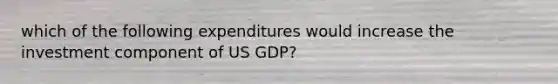 which of the following expenditures would increase the investment component of US GDP?