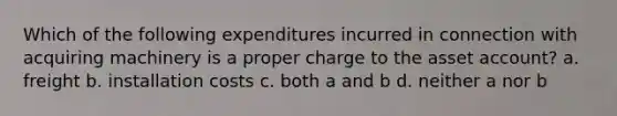 Which of the following expenditures incurred in connection with acquiring machinery is a proper charge to the asset account? a. freight b. installation costs c. both a and b d. neither a nor b