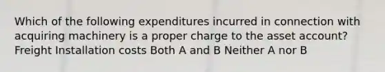 Which of the following expenditures incurred in connection with acquiring machinery is a proper charge to the asset account? Freight Installation costs Both A and B Neither A nor B