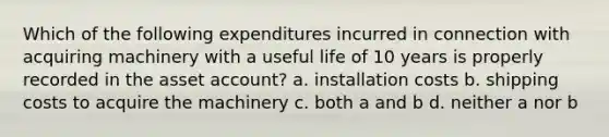 Which of the following expenditures incurred in connection with acquiring machinery with a useful life of 10 years is properly recorded in the asset account? a. installation costs b. shipping costs to acquire the machinery c. both a and b d. neither a nor b