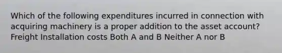 Which of the following expenditures incurred in connection with acquiring machinery is a proper addition to the asset account? Freight Installation costs Both A and B Neither A nor B