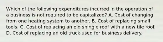 Which of the following expenditures incurred in the operation of a business is not required to be capitalized? A. Cost of changing from one heating system to another. B. Cost of replacing small tools. C. Cost of replacing an old shingle roof with a new tile roof. D. Cost of replacing an old truck used for business delivery.