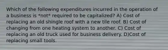 Which of the following expenditures incurred in the operation of a business is *not* required to be capitalized? A) Cost of replacing an old shingle roof with a new tile roof. B) Cost of changing from one heating system to another. C) Cost of replacing an old truck used for business delivery. D)Cost of replacing small tools.