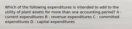 Which of the following expenditures is intended to add to the utility of plant assets for more than one accounting period? A : current expenditures B : revenue expenditures C : committed expenditures D : capital expenditures