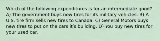 Which of the following expenditures is for an intermediate good? A) The government buys new tires for its military vehicles. B) A U.S. tire firm sells new tires to Canada. C) General Motors buys new tires to put on the cars itʹs building. D) You buy new tires for your used car.