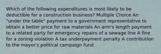 Which of the following expenditures is most likely to be deductible for a construction business? Multiple Choice An "under the table" payment to a government representative to obtain a better price for raw materials An arm's length payment to a related party for emergency repairs of a sewage line A fine for a zoning violation A tax underpayment penalty A contribution to the mayor's political campaign fund