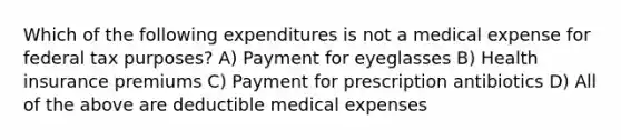 Which of the following expenditures is not a medical expense for federal tax purposes? A) Payment for eyeglasses B) Health insurance premiums C) Payment for prescription antibiotics D) All of the above are deductible medical expenses