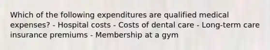 Which of the following expenditures are qualified medical expenses? - Hospital costs - Costs of dental care - Long-term care insurance premiums - Membership at a gym