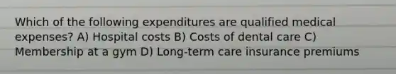 Which of the following expenditures are qualified medical expenses? A) Hospital costs B) Costs of dental care C) Membership at a gym D) Long-term care insurance premiums