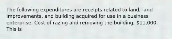 The following expenditures are receipts related to land, land improvements, and building acquired for use in a business enterprise. Cost of razing and removing the building, 11,000. This is