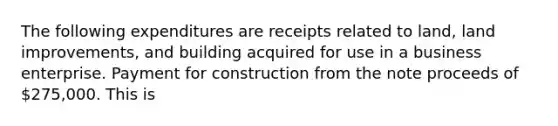 The following expenditures are receipts related to land, land improvements, and building acquired for use in a business enterprise. Payment for construction from the note proceeds of 275,000. This is