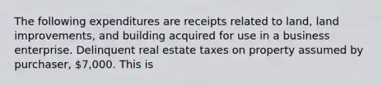 The following expenditures are receipts related to land, land improvements, and building acquired for use in a business enterprise. Delinquent real estate taxes on property assumed by purchaser, 7,000. This is