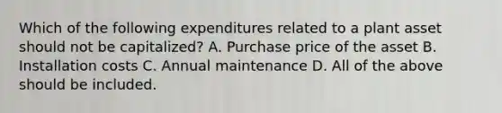 Which of the following expenditures related to a plant asset should not be capitalized? A. Purchase price of the asset B. Installation costs C. Annual maintenance D. All of the above should be included.