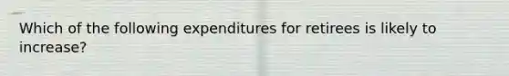 Which of the following expenditures for retirees is likely to increase?