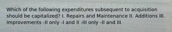 Which of the following expenditures subsequent to acquisition should be capitalized? I. Repairs and Maintenance II. Additions III. Improvements -II only -I and II -III only -II and III