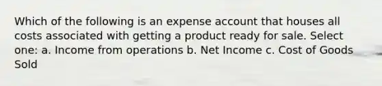 Which of the following is an expense account that houses all costs associated with getting a product ready for sale. Select one: a. Income from operations b. Net Income c. Cost of Goods Sold