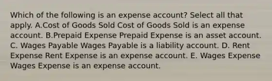 Which of the following is an expense account? Select all that apply. A.Cost of Goods Sold Cost of Goods Sold is an expense account. B.Prepaid Expense Prepaid Expense is an asset account. C. Wages Payable Wages Payable is a liability account. D. Rent Expense Rent Expense is an expense account. E. Wages Expense Wages Expense is an expense account.