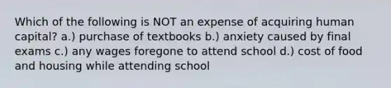 Which of the following is NOT an expense of acquiring human capital? a.) purchase of textbooks b.) anxiety caused by final exams c.) any wages foregone to attend school d.) cost of food and housing while attending school