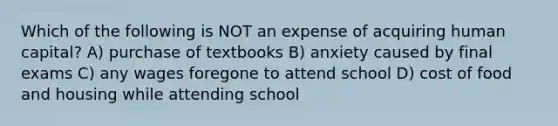 Which of the following is NOT an expense of acquiring human capital? A) purchase of textbooks B) anxiety caused by final exams C) any wages foregone to attend school D) cost of food and housing while attending school