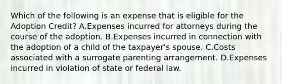 Which of the following is an expense that is eligible for the Adoption Credit? A.Expenses incurred for attorneys during the course of the adoption. B.Expenses incurred in connection with the adoption of a child of the taxpayer's spouse. C.Costs associated with a surrogate parenting arrangement. D.Expenses incurred in violation of state or federal law.