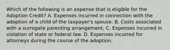 Which of the following is an expense that is eligible for the Adoption Credit? A. Expenses incurred in connection with the adoption of a child of the taxpayer's spouse. B. Costs associated with a surrogate parenting arrangement. C. Expenses incurred in violation of state or federal law. D. Expenses incurred for attorneys during the course of the adoption.