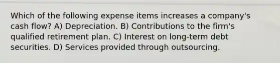 Which of the following expense items increases a company's cash flow? A) Depreciation. B) Contributions to the firm's qualified retirement plan. C) Interest on long-term debt securities. D) Services provided through outsourcing.