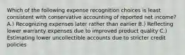 Which of the following expense recognition choices is least consistent with conservative accounting of reported net income? A.) Recognizing expenses later rather than earlier B.) Reflecting lower warranty expenses due to improved product quality C.) Estimating lower uncollectible accounts due to stricter credit policies