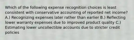 Which of the following expense recognition choices is least consistent with conservative accounting of reported net income? A.) Recognizing expenses later rather than earlier B.) Reflecting lower warranty expenses due to improved product quality C.) Estimating lower uncollectible accounts due to stricter credit policies