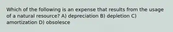 Which of the following is an expense that results from the usage of a natural resource? A) depreciation B) depletion C) amortization D) obsolesce