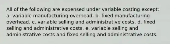 All of the following are expensed under variable costing except: a. variable manufacturing overhead. b. fixed manufacturing overhead. c. variable selling and administrative costs. d. fixed selling and administrative costs. e. variable selling and administrative costs and fixed selling and administrative costs.