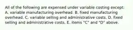 All of the following are expensed under variable costing except: A. variable manufacturing overhead. B. fixed manufacturing overhead. C. variable selling and administrative costs. D. fixed selling and administrative costs. E. items "C" and "D" above.