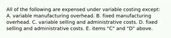 All of the following are expensed under variable costing except: A. variable manufacturing overhead. B. fixed manufacturing overhead. C. variable selling and administrative costs. D. fixed selling and administrative costs. E. items "C" and "D" above.