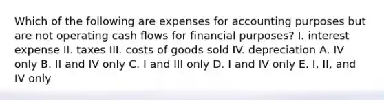 Which of the following are expenses for accounting purposes but are not operating cash flows for financial purposes? I. interest expense II. taxes III. costs of goods sold IV. depreciation A. IV only B. II and IV only C. I and III only D. I and IV only E. I, II, and IV only