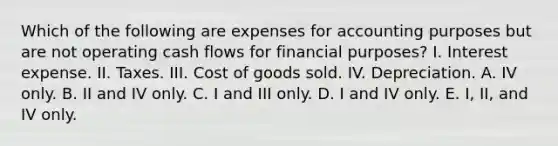 Which of the following are expenses for accounting purposes but are not operating cash flows for financial purposes? I. Interest expense. II. Taxes. III. Cost of goods sold. IV. Depreciation. A. IV only. B. II and IV only. C. I and III only. D. I and IV only. E. I, II, and IV only.