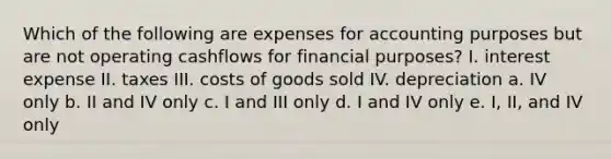 Which of the following are expenses for accounting purposes but are not operating cashflows for financial purposes? I. interest expense II. taxes III. costs of goods sold IV. depreciation a. IV only b. II and IV only c. I and III only d. I and IV only e. I, II, and IV only