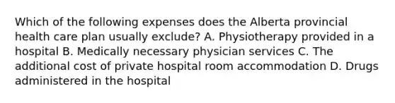 Which of the following expenses does the Alberta provincial health care plan usually exclude? A. Physiotherapy provided in a hospital B. Medically necessary physician services C. The additional cost of private hospital room accommodation D. Drugs administered in the hospital