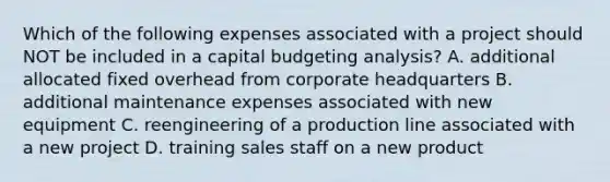 Which of the following expenses associated with a project should NOT be included in a capital budgeting analysis? A. additional allocated fixed overhead from corporate headquarters B. additional maintenance expenses associated with new equipment C. reengineering of a production line associated with a new project D. training sales staff on a new product